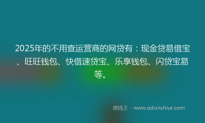 2025年的不用查运营商的网贷有：现金贷易借宝、旺旺钱包、快借速贷宝、乐享钱包、闪贷宝易等。