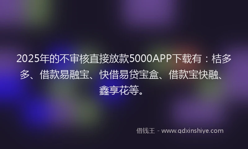 2025年的不审核直接放款5000APP下载有：桔多多、借款易融宝、快借易贷宝盒、借款宝快融、鑫享花等。