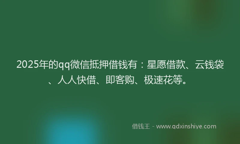 2025年的qq微信抵押借钱有：星愿借款、云钱袋、人人快借、即客购、极速花等。