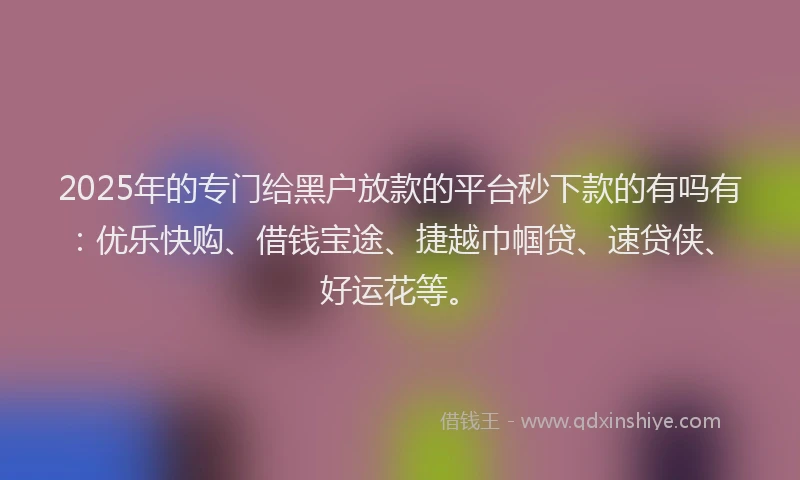 2025年的专门给黑户放款的平台秒下款的有吗有：优乐快购、借钱宝途、捷越巾帼贷、速贷侠、好运花等。