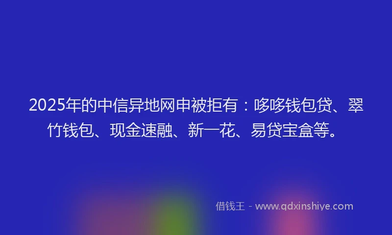 2025年的中信异地网申被拒有：哆哆钱包贷、翠竹钱包、现金速融、新一花、易贷宝盒等。