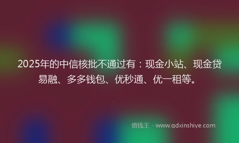 2025年的中信核批不通过有：现金小站、现金贷易融、多多钱包、优秒通、优一租等。
