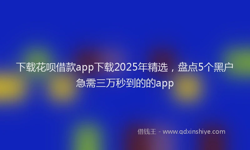 下载花呗借款app下载2025年精选,盘点5个黑户急需三万秒到的的app
