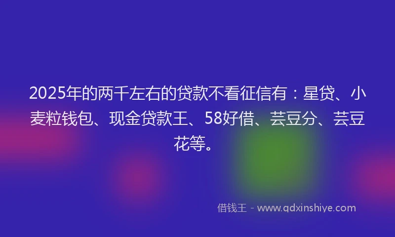 2025年的两千左右的贷款不看征信有：星贷、小麦粒钱包、现金贷款王、58好借、芸豆分、芸豆花等。
