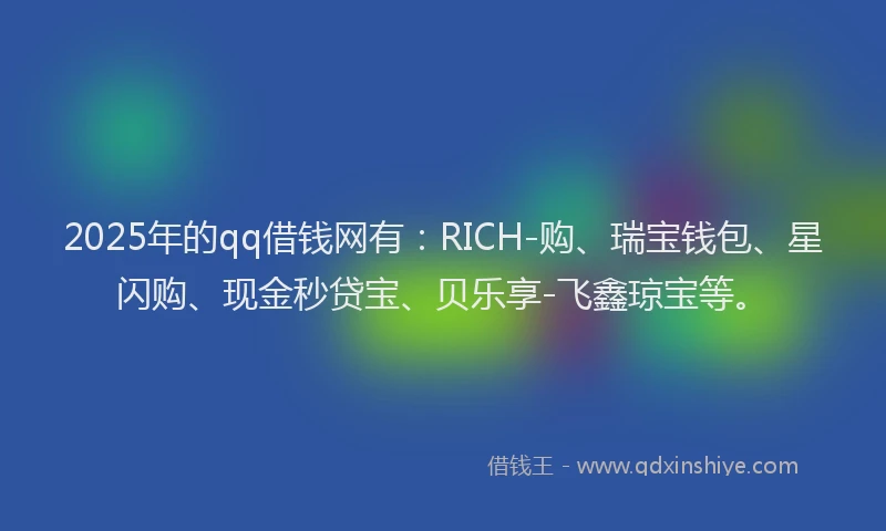 2025年的qq借钱网有：RICH-购、瑞宝钱包、星闪购、现金秒贷宝、贝乐享-飞鑫琼宝等。