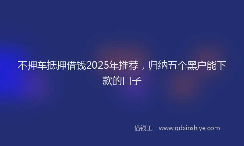不押车抵押借钱2025年推荐，归纳五个黑户能下款的口子