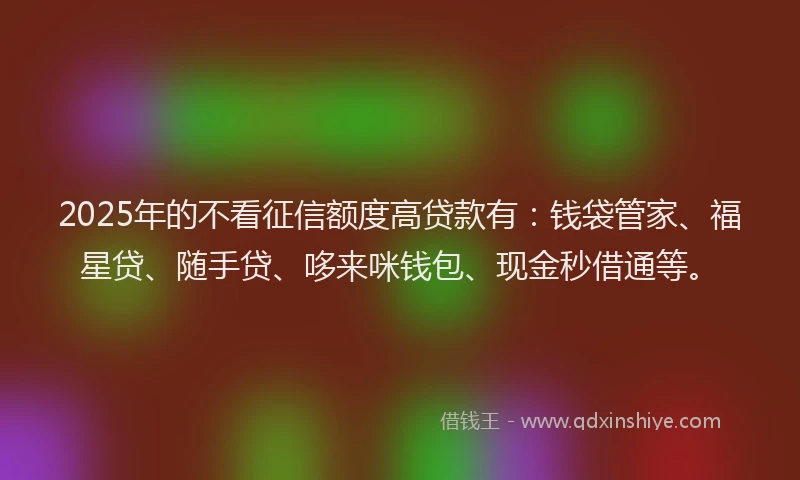 2025年的不看征信额度高贷款有：钱袋管家、福星贷、随手贷、哆来咪钱包、现金秒借通等。