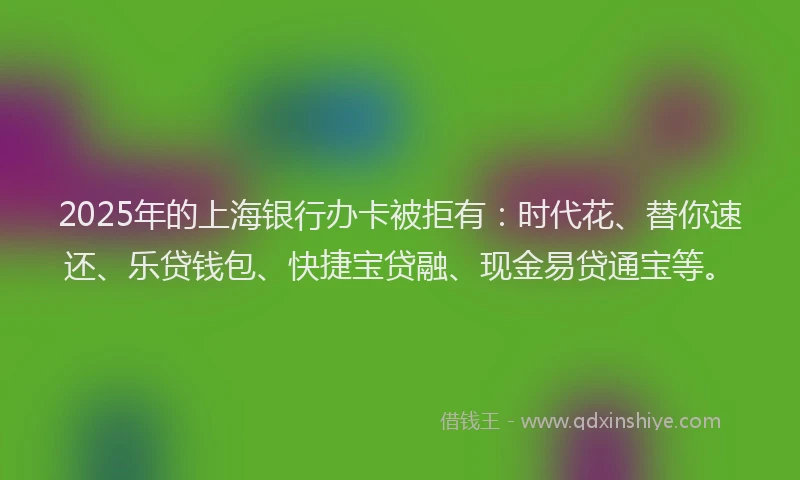 2025年的上海银行办卡被拒有：时代花、替你速还、乐贷钱包、快捷宝贷融、现金易贷通宝等。