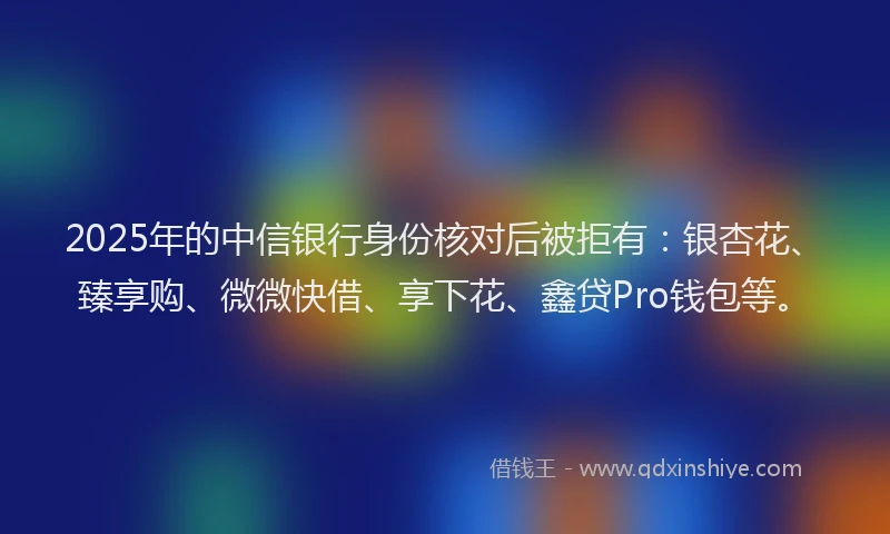 2025年的中信银行身份核对后被拒有：银杏花、臻享购、微微快借、享下花、鑫贷Pro钱包等。