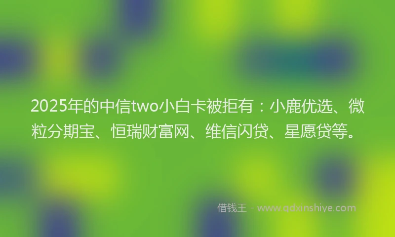 2025年的中信two小白卡被拒有：小鹿优选、微粒分期宝、恒瑞财富网、维信闪贷、星愿贷等。