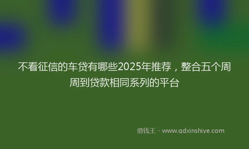 不看征信的车贷有哪些2025年推荐，整合五个周周到贷款相同系列的平台