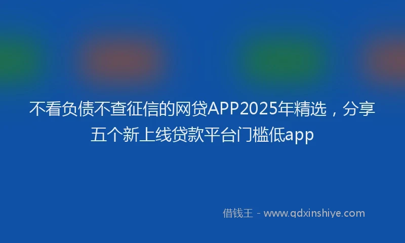 不看负债不查征信的网贷APP2025年精选，分享五个新上线贷款平台门槛低app