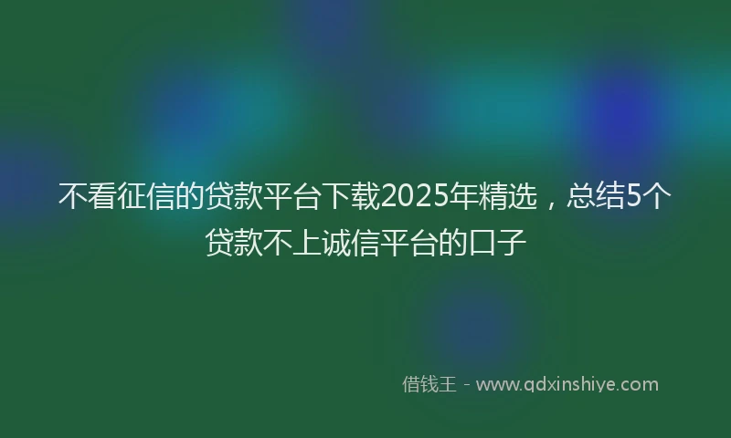 不看征信的贷款平台下载2025年精选，总结5个贷款不上诚信平台的口子
