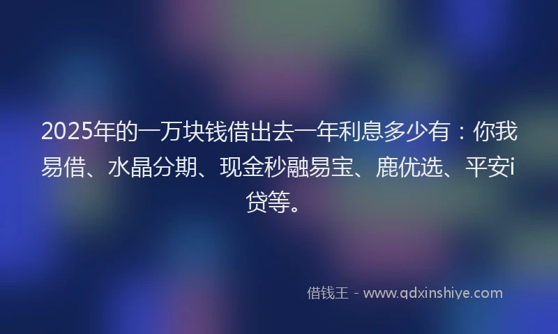 2025年的一万块钱借出去一年利息多少有：你我易借、水晶分期、现金秒融易宝、鹿优选、平安i贷等。