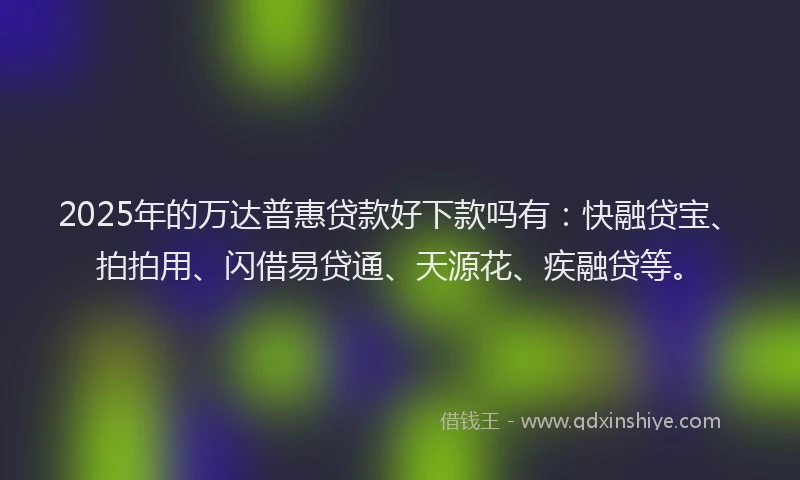 2025年的万达普惠贷款好下款吗有：快融贷宝、拍拍用、闪借易贷通、天源花、疾融贷等。
