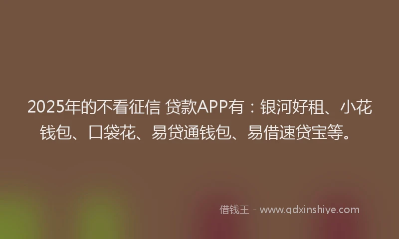 2025年的不看征信 贷款APP有：银河好租、小花钱包、口袋花、易贷通钱包、易借速贷宝等。