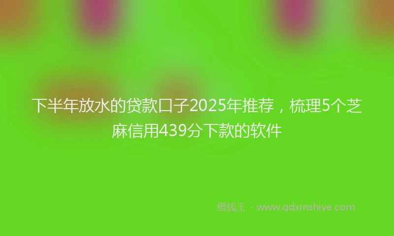 下半年放水的贷款口子2025年推荐，梳理5个芝麻信用439分下款的软件