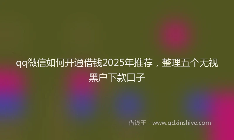 qq微信如何开通借钱2025年推荐，整理五个无视黑户下款口子