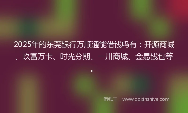 2025年的东莞银行万顺通能借钱吗有：开源商城、玖富万卡、时光分期、一川商城、金易钱包等。