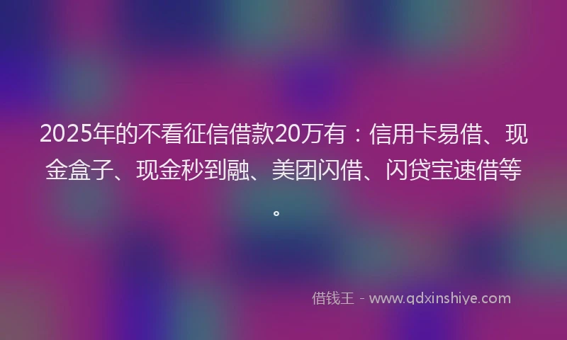 2025年的不看征信借款20万有：信用卡易借、现金盒子、现金秒到融、美团闪借、闪贷宝速借等。