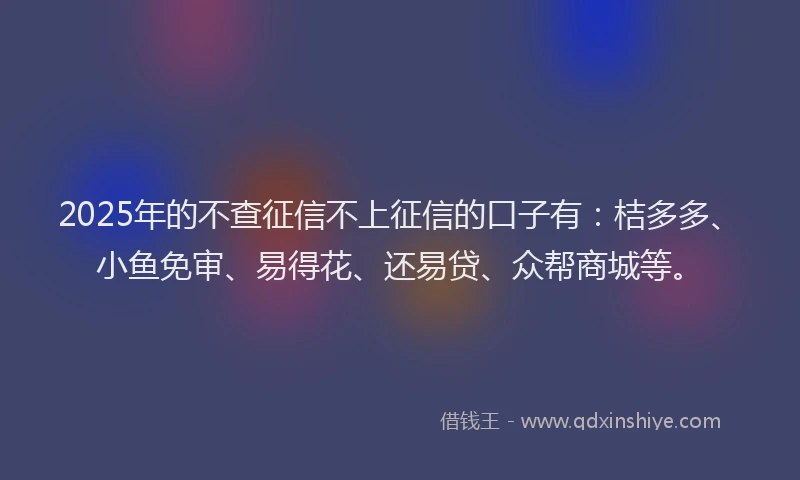 2025年的不查征信不上征信的口子有：桔多多、小鱼免审、易得花、还易贷、众帮商城等。