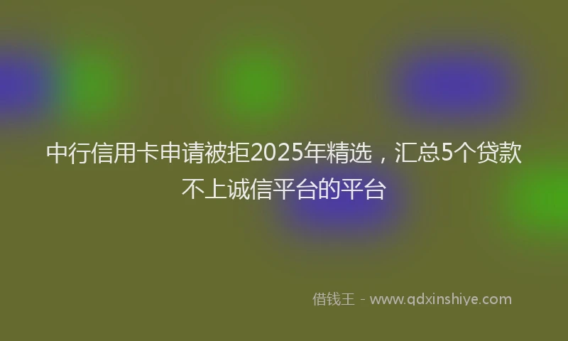 中行信用卡申请被拒2025年精选，汇总5个贷款不上诚信平台的平台