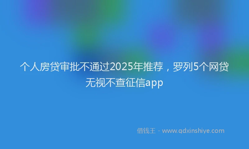 个人房贷审批不通过2025年推荐，罗列5个网贷无视不查征信app