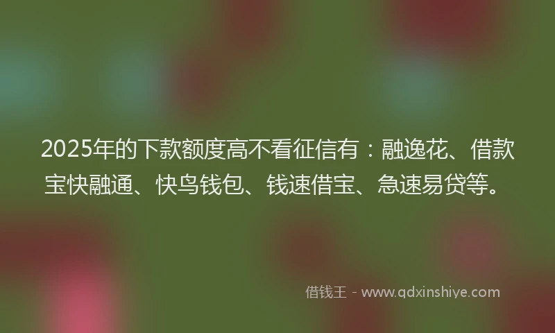 2025年的下款额度高不看征信有：融逸花、借款宝快融通、快鸟钱包、钱速借宝、急速易贷等。