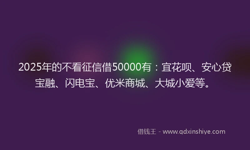 2025年的不看征信借50000有：宜花呗、安心贷宝融、闪电宝、优米商城、大城小爱等。