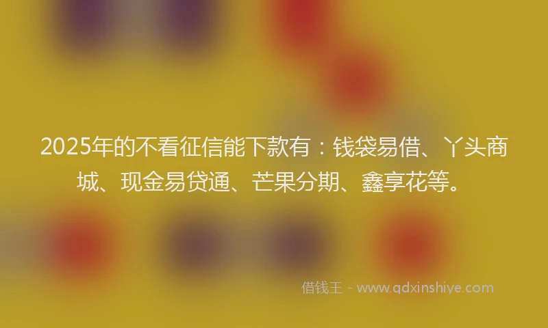2025年的不看征信能下款有:钱袋易借、丫头商城、现金易贷通、芒果分期、鑫享花等。
