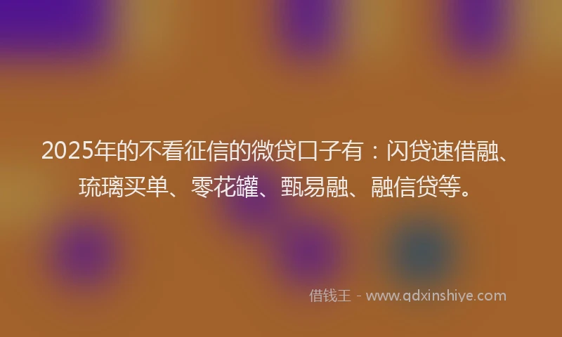 2025年的不看征信的微贷口子有：闪贷速借融、琉璃买单、零花罐、甄易融、融信贷等。
