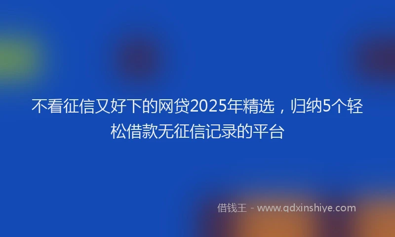 不看征信又好下的网贷2025年精选，归纳5个轻松借款无征信记录的平台