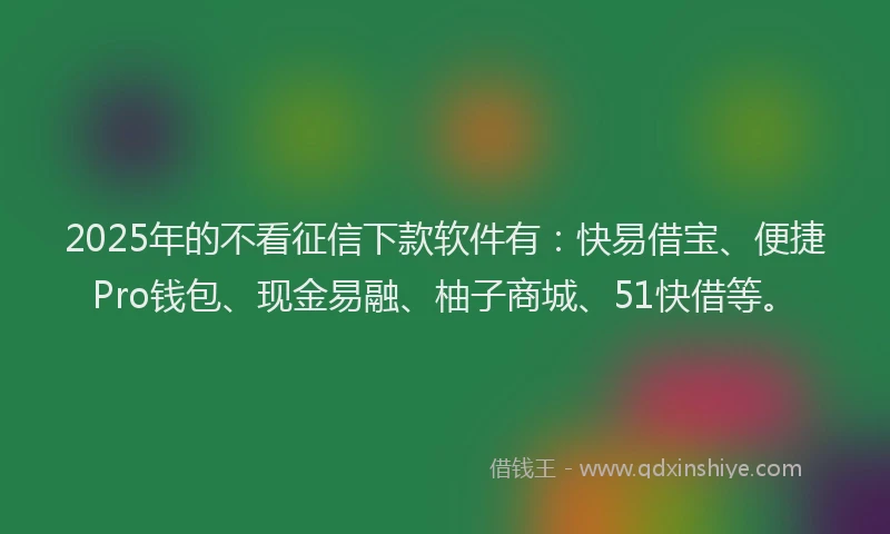 2025年的不看征信下款软件有：快易借宝、便捷Pro钱包、现金易融、柚子商城、51快借等。
