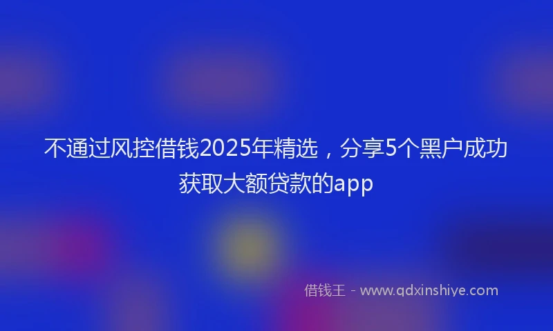 不通过风控借钱2025年精选，分享5个黑户成功获取大额贷款的app