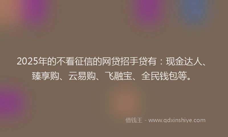 2025年的不看征信的网贷招手贷有：现金达人、臻享购、云易购、飞融宝、全民钱包等。
