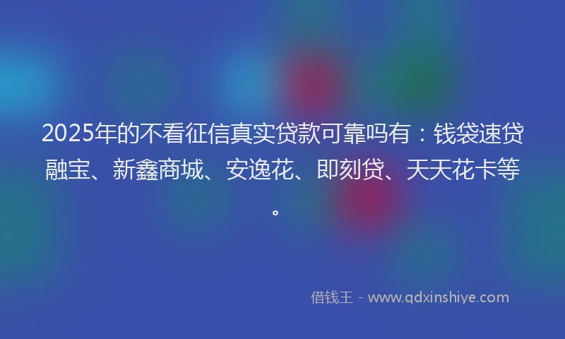 2025年的不看征信真实贷款可靠吗有：钱袋速贷融宝、新鑫商城、安逸花、即刻贷、天天花卡等。