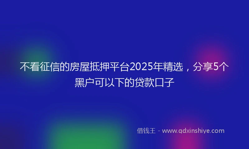 不看征信的房屋抵押平台2025年精选,分享5个黑户可以下的贷款口子