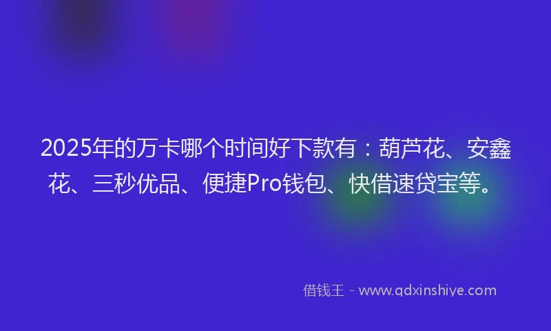 2025年的万卡哪个时间好下款有：葫芦花、安鑫花、三秒优品、便捷Pro钱包、快借速贷宝等。