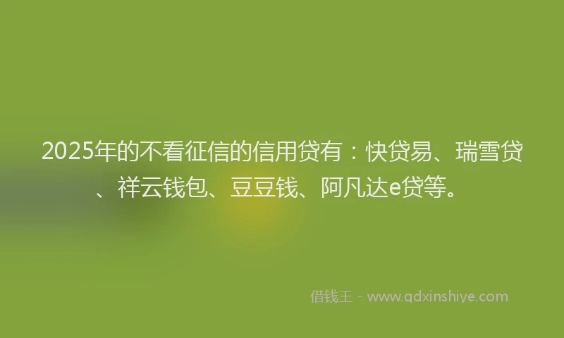 2025年的不看征信的信用贷有：快贷易、瑞雪贷、祥云钱包、豆豆钱、阿凡达e贷等。