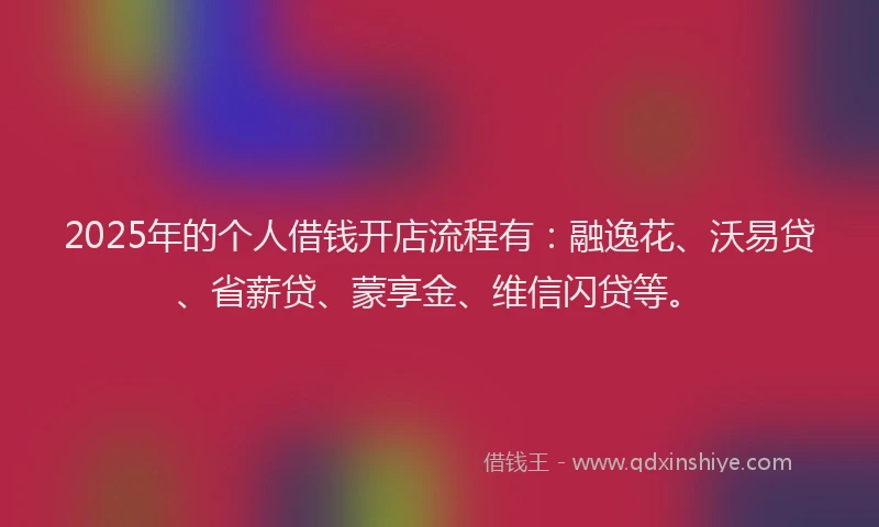 2025年的个人借钱开店流程有:融逸花、沃易贷、省薪贷、蒙享金、维信闪贷等。