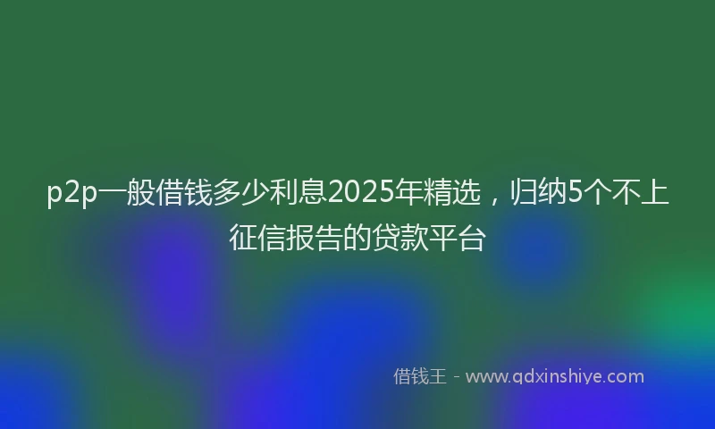 p2p一般借钱多少利息2025年精选，归纳5个不上征信报告的贷款平台