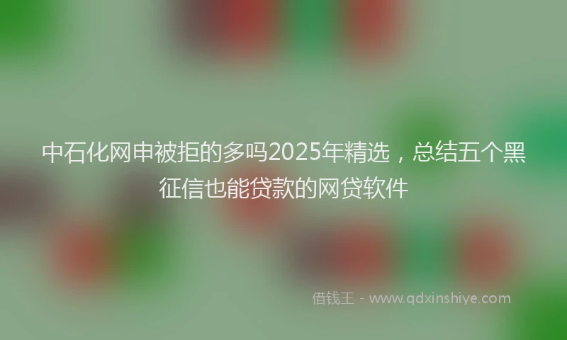 中石化网申被拒的多吗2025年精选,总结五个黑征信也能贷款的网贷软件