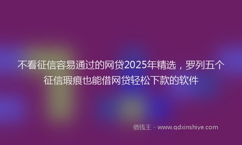 不看征信容易通过的网贷2025年精选，罗列五个征信瑕疵也能借网贷轻松下款的软件