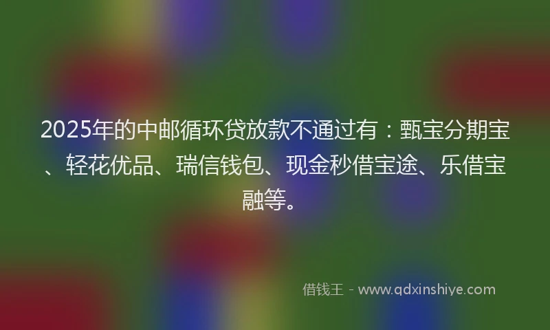2025年的中邮循环贷放款不通过有：甄宝分期宝、轻花优品、瑞信钱包、现金秒借宝途、乐借宝融等。