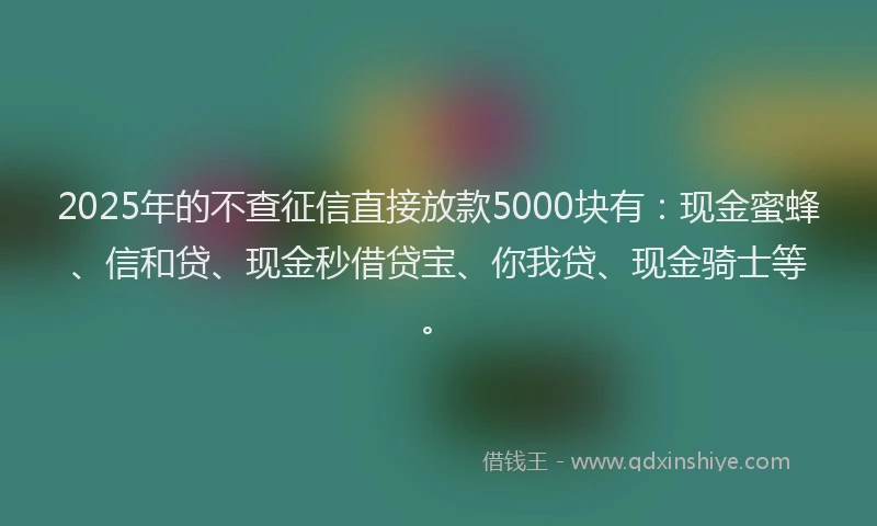 2025年的不查征信直接放款5000块有：现金蜜蜂、信和贷、现金秒借贷宝、你我贷、现金骑士等。