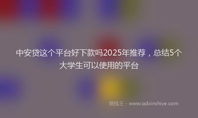 中安贷这个平台好下款吗2025年推荐，总结5个大学生可以使用的平台