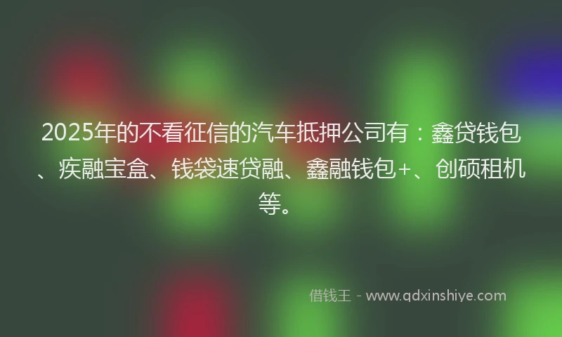 2025年的不看征信的汽车抵押公司有：鑫贷钱包、疾融宝盒、钱袋速贷融、鑫融钱包+、创硕租机等。