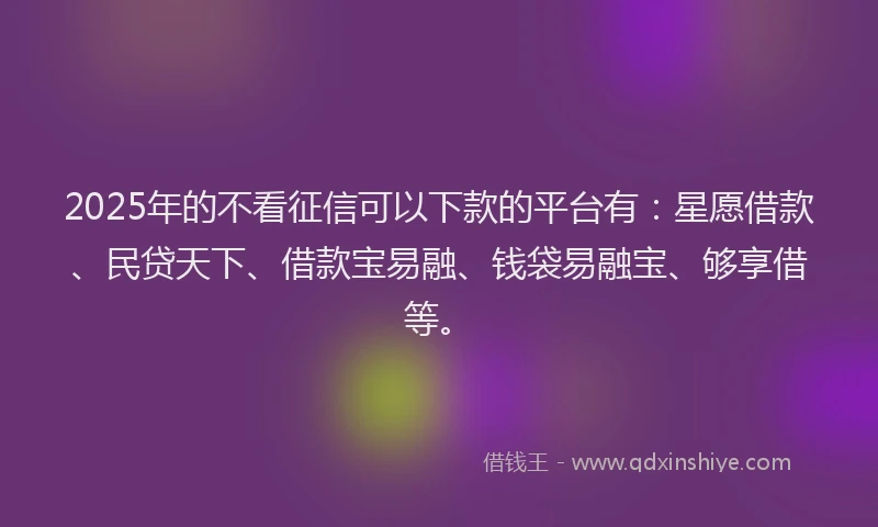 2025年的不看征信可以下款的平台有：星愿借款、民贷天下、借款宝易融、钱袋易融宝、够享借等。