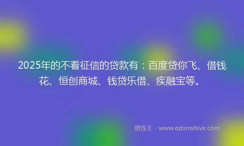 2025年的不看征信的贷款有：百度贷你飞、借钱花、恒创商城、钱贷乐借、疾融宝等。