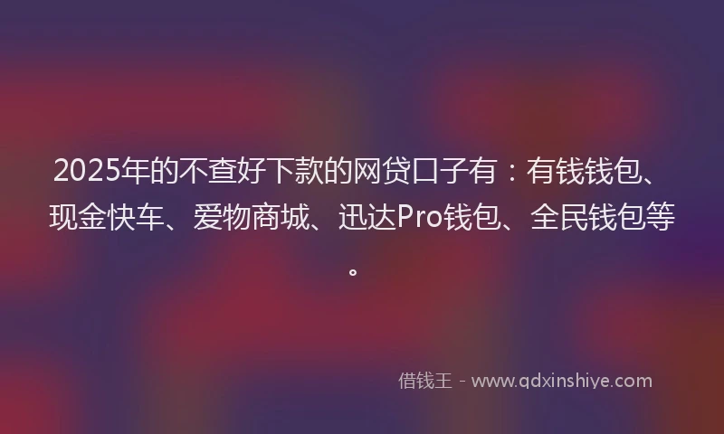 2025年的不查好下款的网贷口子有：有钱钱包、现金快车、爱物商城、迅达Pro钱包、全民钱包等。